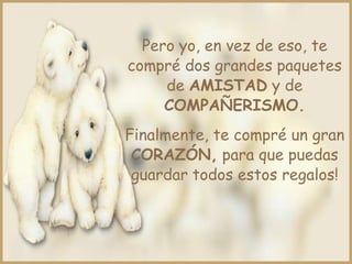 Pero yo, en vez de eso, te
compré dos grandes paquetes
de AMISTAD y de
COMPAÑERISMO.
Finalmente, te compré un gran
CORAZÓN, para que puedas
guardar todos estos regalos!