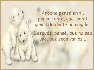 Anoche pensé en ti,
pensé tanto, que sentí
ganas de darte un regalo...
Después pensé, que no sea
uno, que sean varios...