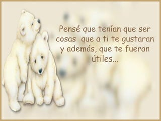 Pensé que tenían que ser
cosas que a ti te gustaran
y además, que te fueran
útiles...