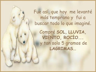 Fue así, que hoy me levanté
más temprano y fui a
buscar todo lo que imaginé.
Compré SOL, LLUVIA,
VIENTO, ROCÍO...
y tan solo 5 gramos de
LAGRIMAS...