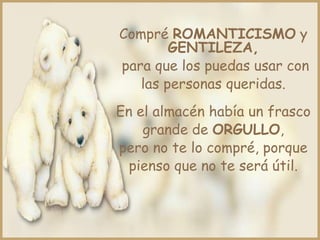 Compré ROMANTICISMO y
GENTILEZA,
para que los puedas usar con
las personas queridas.
En el almacén había un frasco
grande de ORGULLO,
pero no te lo compré, porque
pienso que no te será útil.