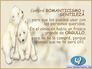 Compré ROMANTICISMO y
                 GENTILEZA
 para que los puedas usar con
        las personas queridas.
En el almacén había un frasco
         grande de ORGULLO,
 pero no te lo compré, porque
   pienso que no te será útil.
 
