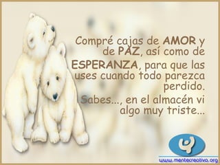 Compré cajas de AMOR y
     de PAZ, así como de
ESPERANZA, para que las
uses cuando todo parezca
                    perdido.
  Sabes..., en el almacén vi
          algo muy triste...
 