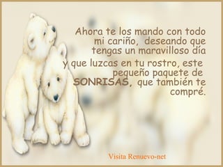 Ahora te los mando con todo
mi cariño, deseando que
tengas un maravilloso día
y que luzcas en tu rostro, este
pequeño paquete de
SONRISAS, que también te
compré.
Visita Renuevo-net
 