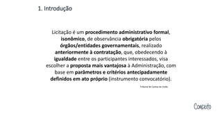 1. Introdução
Licitação é um procedimento administrativo formal,
isonômico, de observância obrigatória pelos
órgãos/entidades governamentais, realizado
anteriormente à contratação, que, obedecendo à
igualdade entre os participantes interessados, visa
escolher a proposta mais vantajosa à Administração, com
base em parâmetros e critérios antecipadamente
definidos em ato próprio (instrumento convocatório).
Conceito
Tribunal de Contas da União
 