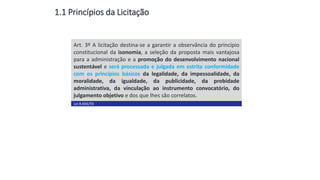 1.1 Princípios da Licitação
Aula
13
Art. 3º A licitação destina-se a garantir a observância do princípio
constitucional da isonomia, a seleção da proposta mais vantajosa
para a administração e a promoção do desenvolvimento nacional
sustentável e será processada e julgada em estrita conformidade
com os princípios básicos da legalidade, da impessoalidade, da
moralidade, da igualdade, da publicidade, da probidade
administrativa, da vinculação ao instrumento convocatório, do
julgamento objetivo e dos que lhes são correlatos.
Lei 8.666/93
 