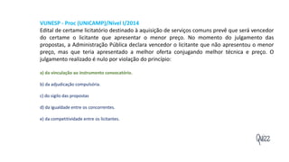 Quizz
VUNESP - Proc (UNICAMP)/Nível I/2014
Edital de certame licitatório destinado à aquisição de serviços comuns prevê que será vencedor
do certame o licitante que apresentar o menor preço. No momento do julgamento das
propostas, a Administração Pública declara vencedor o licitante que não apresentou o menor
preço, mas que teria apresentado a melhor oferta conjugando melhor técnica e preço. O
julgamento realizado é nulo por violação do princípio:
a) da vinculação ao instrumento convocatório.
b) da adjudicação compulsória.
c) do sigilo das propostas
d) da igualdade entre os concorrentes.
e) da competitividade entre os licitantes.
 