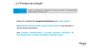 Margem
Orienta a observação do princípio da isonomia com base no desenvolvimento
socioeconômico sustentável do país.
Promoção do
desenvolvimento nacional
sustentável
Poderá ser estabelecido margem de preferência, até a soma de 25% :
para produtos manufaturados e para serviços nacionais que atendam a
normas técnicas brasileiras.
para produtos manufaturados e serviços nacionais resultantes de
desenvolvimento e inovação tecnológica realizados no País.
1.1 Princípios da Licitação
 