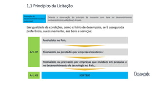 Em igualdade de condições, como critério de desempate, será assegurada
preferência, sucessivamente, aos bens e serviços:
Produzidos no País;
Produzidos ou prestados por empresas brasileiras;
Produzidos ou prestados por empresas que invistam em pesquisa e
no desenvolvimento de tecnologia no País.;
SORTEIOArt. 45
Art. 3º
1.1 Princípios da Licitação
Orienta a observação do princípio da isonomia com base no desenvolvimento
socioeconômico sustentável do país.
Promoção do
desenvolvimento nacional
sustentável
Desempate
 