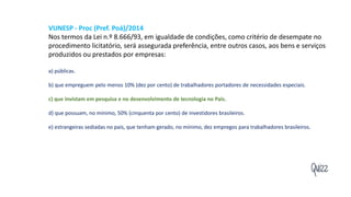 Quizz
VUNESP - Proc (Pref. Poá)/2014
Nos termos da Lei n.º 8.666/93, em igualdade de condições, como critério de desempate no
procedimento licitatório, será assegurada preferência, entre outros casos, aos bens e serviços
produzidos ou prestados por empresas:
a) públicas.
b) que empreguem pelo menos 10% (dez por cento) de trabalhadores portadores de necessidades especiais.
c) que invistam em pesquisa e no desenvolvimento de tecnologia no País.
d) que possuam, no mínimo, 50% (cinquenta por cento) de investidores brasileiros.
e) estrangeiras sediadas no país, que tenham gerado, no mínimo, dez empregos para trabalhadores brasileiros.
 