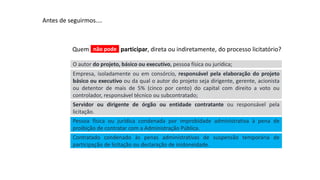 Aula
13
Antes de seguirmos....
Empresa, isoladamente ou em consórcio, responsável pela elaboração do projeto
básico ou executivo ou da qual o autor do projeto seja dirigente, gerente, acionista
ou detentor de mais de 5% (cinco por cento) do capital com direito a voto ou
controlador, responsável técnico ou subcontratado;
Quem participar, direta ou indiretamente, do processo licitatório?
O autor do projeto, básico ou executivo, pessoa física ou jurídica;
Servidor ou dirigente de órgão ou entidade contratante ou responsável pela
licitação.
Pessoa física ou jurídica condenada por improbidade administrativa à pena de
proibição de contratar com a Administração Pública.
Contratado condenado às penas administrativas de suspensão temporária de
participação de licitação ou declaração de inidoneidade.
não pode
 