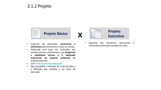 Aula
13
2.1.2 Projeto
Projeto Básico
Projeto
Executivox
• Conjunto de elementos necessários e
suficientes para caracterizar a obra ou serviço
• Elaborado com base nas indicações dos
estudos técnicos preliminares, que assegurem
a viabilidade técnica e o adequado
tratamento do impacto ambiental do
empreendimento
• Com nível de precisão adequado
• Que possibilite a avaliação do custo da obra e
a definição dos métodos e do prazo de
execução.
• Conjunto dos elementos necessários e
suficientes à execução completa da obra.
 