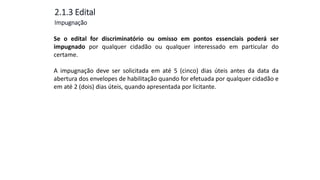 Aula
13
2.1.3 Edital
Se o edital for discriminatório ou omisso em pontos essenciais poderá ser
impugnado por qualquer cidadão ou qualquer interessado em particular do
certame.
A impugnação deve ser solicitada em até 5 (cinco) dias úteis antes da data da
abertura dos envelopes de habilitação quando for efetuada por qualquer cidadão e
em até 2 (dois) dias úteis, quando apresentada por licitante.
Impugnação
 