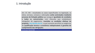 1. Introdução
Art. 37, XXI - ressalvados os casos especificados na legislação, as
obras, serviços, compras e alienações serão contratados mediante
processo de licitação pública que assegure igualdade de condições
a todos os concorrentes, com cláusulas que estabeleçam
obrigações de pagamento, mantidas as condições efetivas da
proposta, nos termos da lei, o qual somente permitirá as exigências
de qualificação técnica e econômica indispensáveis à garantia do
cumprimento das obrigações.
Constituição Federal/1988
Conceito
 