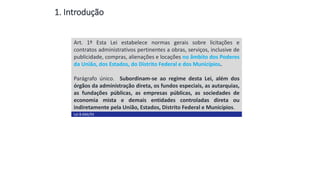 1. Introdução
Art. 1º Esta Lei estabelece normas gerais sobre licitações e
contratos administrativos pertinentes a obras, serviços, inclusive de
publicidade, compras, alienações e locações no âmbito dos Poderes
da União, dos Estados, do Distrito Federal e dos Municípios.
Parágrafo único. Subordinam-se ao regime desta Lei, além dos
órgãos da administração direta, os fundos especiais, as autarquias,
as fundações públicas, as empresas públicas, as sociedades de
economia mista e demais entidades controladas direta ou
indiretamente pela União, Estados, Distrito Federal e Municípios.
Lei 8.666/93
Conceito
 