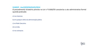 Quizz
VUNESP - Aud (DESENVOLVE)/2014
O procedimento licitatório previsto na Lei n.º 8.666/93 caracteriza o ato administrativo formal
quando praticado:
a) nas empresas.
b) em qualquer esfera da administração pública
c) no Poder Executivo.
d) na União.
e) nas autarquias.
 