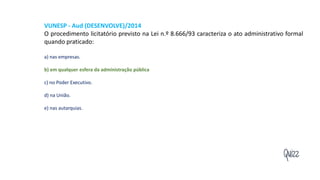 Quizz
VUNESP - Aud (DESENVOLVE)/2014
O procedimento licitatório previsto na Lei n.º 8.666/93 caracteriza o ato administrativo formal
quando praticado:
a) nas empresas.
b) em qualquer esfera da administração pública
c) no Poder Executivo.
d) na União.
e) nas autarquias.
 