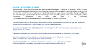 Quizz
VUNESP - AET (DETRAN SP)/2013
A empresa ABC, tendo sido contratada pela Administração Pública para a realização de uma obra pública, resolve,
durante a execução do contrato, subcontratar outra empresa para realizar uma parte específica da obra, tendo em vista
que esta tem experiência no mercado e é mais qualificada para a execução dessa parte da obra. A empresa ABC, com
essa subcontratação, visa ao melhor para a Administração e não pretende repassar esses custos para o poder público
contratante. Considerando esses fatos, bem como o que estabelece
a Lei n.º 8.666/93 com relação a essa conduta da empresa ABC, é correto afirmar que:
a) a subcontratação feita é perfeitamente legal, mesmo que não prevista em contrato, uma vez que teve por escopo
atender o interesse público, e a subcontratada tem experiência e é qualificada.
b) a subcontratação parcial do objeto do contrato é permitida por lei até certo limite desde que esteja prevista
expressamente em contrato.
c) a subcontratação em geral é permitida por lei, independentemente de estar ou não prevista em contrato.
d) a subcontratação parcial é permitida por lei, independentemente de estar ou não prevista em contrato,
desde que não haja custos adicionais para o poder público contratante.
e) a subcontratação feita é legal, mesmo que não prevista em contrato, uma vez que foi apenas parcial, de
empresa idônea e sem custos para os cofres públicos, situação admitida expressamente pela lei.
 