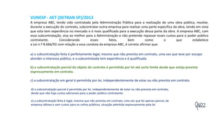 Quizz
VUNESP - AET (DETRAN SP)/2013
A empresa ABC, tendo sido contratada pela Administração Pública para a realização de uma obra pública, resolve,
durante a execução do contrato, subcontratar outra empresa para realizar uma parte específica da obra, tendo em vista
que esta tem experiência no mercado e é mais qualificada para a execução dessa parte da obra. A empresa ABC, com
essa subcontratação, visa ao melhor para a Administração e não pretende repassar esses custos para o poder público
contratante. Considerando esses fatos, bem como o que estabelece
a Lei n.º 8.666/93 com relação a essa conduta da empresa ABC, é correto afirmar que:
a) a subcontratação feita é perfeitamente legal, mesmo que não prevista em contrato, uma vez que teve por escopo
atender o interesse público, e a subcontratada tem experiência e é qualificada.
b) a subcontratação parcial do objeto do contrato é permitida por lei até certo limite desde que esteja prevista
expressamente em contrato.
c) a subcontratação em geral é permitida por lei, independentemente de estar ou não prevista em contrato.
d) a subcontratação parcial é permitida por lei, independentemente de estar ou não prevista em contrato,
desde que não haja custos adicionais para o poder público contratante.
e) a subcontratação feita é legal, mesmo que não prevista em contrato, uma vez que foi apenas parcial, de
empresa idônea e sem custos para os cofres públicos, situação admitida expressamente pela lei.
 