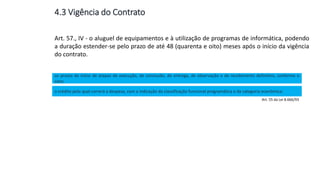 Aula
13
Art. 57., IV - o aluguel de equipamentos e à utilização de programas de informática, podendo
a duração estender-se pelo prazo de até 48 (quarenta e oito) meses após o início da vigência
do contrato.
os prazos de início de etapas de execução, de conclusão, de entrega, de observação e de recebimento definitivo, conforme o
caso;
o crédito pelo qual correrá a despesa, com a indicação da classificação funcional programática e da categoria econômica;
Art. 55 da Lei 8.666/93
4.3 Vigência do Contrato
 