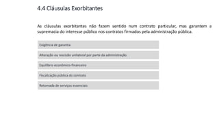Aula
13
As cláusulas exorbitantes não fazem sentido num contrato particular, mas garantem a
supremacia do interesse público nos contratos firmados pela administração pública.
Exigência de garantia
Alteração ou rescisão unilateral por parte da administração
Equilíbrio econômico-financeiro
Fiscalização pública do contrato
Retomada de serviços essenciais
4.4 Cláusulas Exorbitantes
 