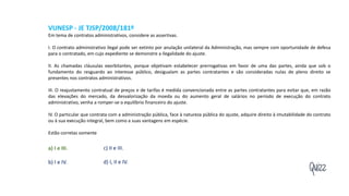 Quizz
VUNESP - JE TJSP/2008/181º
Em tema de contratos administrativos, considere as assertivas.
I. O contrato administrativo ilegal pode ser extinto por anulação unilateral da Administração, mas sempre com oportunidade de defesa
para o contratado, em cujo expediente se demonstre a ilegalidade do ajuste.
II. As chamadas cláusulas exorbitantes, porque objetivam estabelecer prerrogativas em favor de uma das partes, ainda que sob o
fundamento do resguardo ao interesse público, desigualam as partes contratantes e são consideradas nulas de pleno direito se
presentes nos contratos administrativos.
III. O reajustamento contratual de preços e de tarifas é medida convencionada entre as partes contratantes para evitar que, em razão
das elevações do mercado, da desvalorização da moeda ou do aumento geral de salários no período de execução do contrato
administrativo, venha a romper-se o equilíbrio financeiro do ajuste.
IV. O particular que contrata com a administração pública, face à natureza pública do ajuste, adquire direito à imutabilidade do contrato
ou à sua execução integral, bem como a suas vantagens em espécie.
Estão corretas somente
a) I e III.
b) I e IV.
c) II e III.
d) I, II e IV.
 