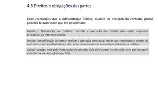 Cabe reiterarmos que a Administração Pública, quando da execução do contrato, possui
poderes de autoridade que lhe possibilitam:
Realizar a fiscalização do contrato: controlar a execução do contrato para evitar surpresas
prejudiciais ao interesse público;
Realizar a modificação unilateral: realizar a alteração contratual, desde que respeitado o objeto do
contrato e o seu equilíbrio financeiro, assim como fundar-se em motivos de interesse público.
Aplicar sanções: seja pela inexecução do contrato, seja pelo atraso na execução, seja por qualquer
outra forma de execução imperfeita.
4.5 Direitos e obrigações das partes
 
