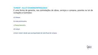 Quizz
VUNESP - Ass CT (FUNDACENTRO)/2014
É uma forma de garantia, nas contratações de obras, serviços e compras, prevista na Lei de
Licitações e Contratos:
a) cheque.
b) nota promissória.
c) fiança bancária.
d) imóvel.
e) bem móvel, desde que acompanhado de nota fiscal de compra.
 