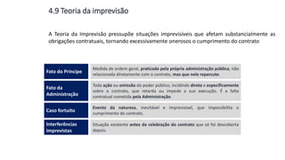A Teoria da Imprevisão pressupõe situações imprevisíveis que afetam substancialmente as
obrigações contratuais, tornando excessivamente onerosos o cumprimento do contrato
Medida de ordem geral, praticada pela própria administração pública, não
relacionada diretamente com o contrato, mas que nele repercute.
Fato do Príncipe
Toda ação ou omissão do poder público, incidindo direta e especificamente
sobre o contrato, que retarda ou impede a sua execução. É a falta
contratual cometida pela Administração.
Fato da
Administração
Evento da natureza, inevitável e imprevisível, que impossibilita o
cumprimento do contrato.
Caso fortuito
Situação existente antes da celebração do contrato que só foi descoberta
depois.
Interferências
imprevistas
4.9 Teoria da imprevisão
 