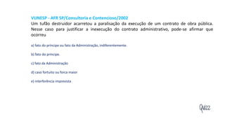 Quizz
VUNESP - AFR SP/Consultoria e Contencioso/2002
Um tufão destruidor acarretou a paralisação da execução de um contrato de obra pública.
Nesse caso para justificar a inexecução do contrato administrativo, pode-se afirmar que
ocorreu
a) fato do príncipe ou fato da Administração, indiferentemente.
b) fato do príncipe.
c) fato da Administração
d) caso fortuito ou forca maior
e) interferência imprevista
 