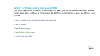 Quizz
VUNESP - AFR SP/Consultoria e Contencioso/2002
Um tufão destruidor acarretou a paralisação da execução de um contrato de obra pública.
Nesse caso para justificar a inexecução do contrato administrativo, pode-se afirmar que
ocorreu
a) fato do príncipe ou fato da Administração, indiferentemente.
b) fato do príncipe.
c) fato da Administração
d) caso fortuito ou forca maior
e) interferência imprevista
 