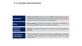 4.11 Sanções administrativas
Punição mais branda prevista na Lei 8.666/93, utilizada para advertir o
contratado sobre pequenas falhas na execução contratual. Não enseja a
rescisão contratual, ainda que ocorra reiteradamente.
Advertência
Pena pecuniária que deve estar prevista no instrumento contratual. É a
única pena que pode acumular com qualquer uma outra.
Multa
Proibição ao licitante de participar por até dois anos de procedimentos
licitatórios.
Suspensão
temporária
Punição administrativa mais grave prevista na Lei 8.666/93. Ela impede que
o particular possa contratar com a Administração Pública por tempo
indeterminado
Declaração de
inidoneidade
 