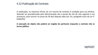 Importante!
A publicação, na imprensa oficial, de um resumo do contrato é condição para sua eficácia,
devendo ser providenciada pela Administração até o quinto dia útil do mês seguinte à sua
assinatura, para ocorrer no prazo de 20 dias daquela data (art. 61, parágrafo único da Lei n°
8.666/93).
A execução do objeto não poderá ser exigida do particular enquanto o contrato não se
tornar público.
4.12 Publicação do Contrato
 