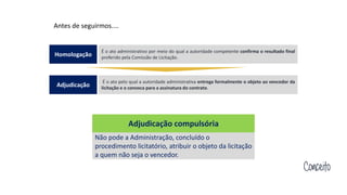 Conceito
Adjudicação compulsória
Não pode a Administração, concluído o
procedimento licitatório, atribuir o objeto da licitação
a quem não seja o vencedor.
Antes de seguirmos....
É o ato administrativo por meio do qual a autoridade competente confirma o resultado final
proferido pela Comissão de Licitação.
Homologação
É o ato pelo qual a autoridade administrativa entrega formalmente o objeto ao vencedor da
licitação e o convoca para a assinatura do contrato.
Adjudicação
 