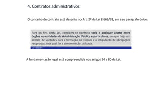 Aula
13
O conceito de contrato está descrito no Art. 2º da Lei 8.666/93, em seu parágrafo único:
4. Contratos administrativos
Para os fins desta Lei, considera-se contrato todo e qualquer ajuste entre
órgãos ou entidades da Administração Pública e particulares, em que haja um
acordo de vontades para a formação de vínculo e a estipulação de obrigações
recíprocas, seja qual for a denominação utilizada.
Lei 8.666/93
A fundamentação legal está compreendida nos artigos 54 a 80 da Lei.
 