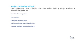 Quizz
VUNESP - Exec Pub (SAP SP)/2014
Conforme dispõe a Lei de Licitações, é nulo e de nenhum efeito o contrato verbal com a
Administração, salvo o de:
a) contratações emergenciais.
b) empreitada.
c) aquisição de material bélico.
d) pequenas compras de pronto pagamento.
e) locação de imóveis para o serviço público.
 
