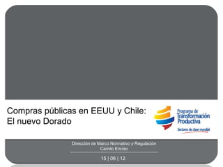 Compras públicas en EEUU y Chile:
El nuevo Dorado

               Dirección de Marco Normativo y Regulación
                             Camilo Enciso

                             15 | 06 | 12
 