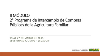 II MÓDULO
2° Programa de Intercambio de Compras
Públicas de la Agricultura Familiar
25 AL 27 DE MARZO DE 2015
SEDE UNASUR, QUITO - ECUADOR
 