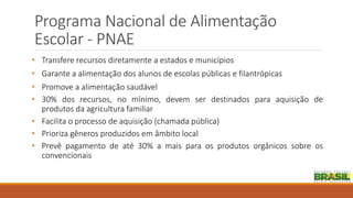 Programa Nacional de Alimentação
Escolar - PNAE
• Transfere recursos diretamente a estados e municípios
• Garante a alimentação dos alunos de escolas públicas e filantrópicas
• Promove a alimentação saudável
• 30% dos recursos, no mínimo, devem ser destinados para aquisição de
produtos da agricultura familiar
• Facilita o processo de aquisição (chamada pública)
• Prioriza gêneros produzidos em âmbito local
• Prevê pagamento de até 30% a mais para os produtos orgânicos sobre os
convencionais
 