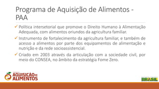 Programa de Aquisição de Alimentos -
PAA
 Política intersetorial que promove o Direito Humano à Alimentação
Adequada, com alimentos oriundos da agricultura familiar.
 Instrumento de fortalecimento da agricultura familiar, e também de
acesso a alimentos por parte dos equipamentos de alimentação e
nutrição e da rede socioassistencial.
 Criado em 2003 através da articulação com a sociedade civil, por
meio do CONSEA, no âmbito da estratégia Fome Zero.
 