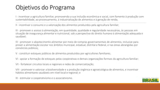Objetivos do Programa
I - incentivar a agricultura familiar, promovendo a sua inclusão econômica e social, com fomento à produção com
sustentabilidade, ao processamento, à industrialização de alimentos e à geração de renda;
II - incentivar o consumo e a valorização dos alimentos produzidos pela agricultura familiar;
III - promover o acesso à alimentação, em quantidade, qualidade e regularidade necessárias, às pessoas em
situação de insegurança alimentar e nutricional, sob a perspectiva do direito humano à alimentação adequada e
saudável;
IV - promover o abastecimento alimentar por meio de compras governamentais de alimentos, inclusive para
prover a alimentação escolar nos âmbitos municipal, estadual, distrital e federal, e nas áreas abrangidas por
consórcios públicos;
V - constituir estoques públicos de alimentos produzidos por agricultores familiares;
VI - apoiar a formação de estoques pelas cooperativas e demais organizações formais da agricultura familiar;
VII - fortalecer circuitos locais e regionais e redes de comercialização;
VIII - promover e valorizar a biodiversidade e a produção orgânica e agroecológica de alimentos, e incentivar
hábitos alimentares saudáveis em nível local e regional; e
IX - estimular o cooperativismo e o associativismo.
 