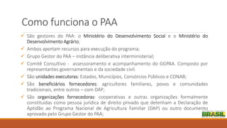 Como funciona o PAA
 São gestores do PAA: o Ministério do Desenvolvimento Social e o Ministério do
Desenvolvimento Agrário;
 Ambos aportam recursos para execução do programa;
 Grupo Gestor do PAA – instância deliberativa interministerial;
 Comitê Consultivo - assessoramento e acompanhamento do GGPAA. Composto por
representantes governamentais e da sociedade civil.
 São unidades executoras: Estados, Municípios, Consórcios Públicos e CONAB;
 São beneficiários fornecedores: agricultores familiares, povos e comunidades
tradicionais, entre outros – com DAP;
 São organizações fornecedoras: cooperativas e outras organizações formalmente
constituídas como pessoa jurídica de direito privado que detenham a Declaração de
Aptidão ao Programa Nacional de Agricultura Familiar (DAP) ou outro documento
aprovado pelo Grupo Gestor do PAA;
 