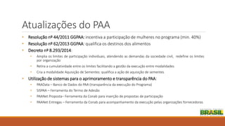 Atualizações do PAA
• Resolução nº 44/2011 GGPAA: incentiva a participação de mulheres no programa (min. 40%)
• Resolução nº 62/2013 GGPAA: qualifica os destinos dos alimentos
• Decreto nº 8.293/2014:
• Amplia os limites de participação individuais, atendendo as demandas da sociedade civil, redefine os limites
por organização
• Retira a cumulatividade entre os limites facilitando a gestão da execução entre modalidades
• Cria a modalidade Aquisição de Sementes: qualifica a ação de aquisição de sementes
• Utilização de sistemas para o aprimoramento e transparência do PAA:
• PAAData – Banco de Dados do PAA (transparência da execução do Programa)
• SISPAA – Ferramenta do Termo de Adesão
• PAANet Proposta– Ferramenta da Conab para inserção de propostas de participação
• PAANet Entregas – Ferramenta da Conab para acompanhamento da execução pelas organizações fornecedoras
 