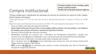 Compra institucional
“Compra voltada para o atendimento de demandas de consumo de alimentos por parte da União, Estados,
Distrito Federal e Municípios”.
Criada pelo Decreto nº 7.775, de 4 de Julho de 2012, alterada pelo Decreto n° Decreto nº 8.293, de 12/08/
2014 .
Regulamentada pela Resolução do Grupo Gestor do PAA nº 50, alterada pelas Resoluções nº 56 e nº 64.
• Inova ao ampliar mercados para agricultura familiar.
• Marco legal do PAA permite que entes e outros órgãos públicos utilizem recursos próprios, com dispensa
de licitação, para comprar alimentos e sementes da agricultura familiar.
• Promove a diversificação dos alimentos ofertados.
• Modalidade atualizada em conjunto com o Ministério do Planejamento Orçamento e Gestão, que
contribui com a divulgação da modalidade e com o aprimoramento dos procedimentos da modalidade.
• Utiliza mecanismo simplificado e chamada pública para realização das compras.
• Até o momento cerca de R$ 66,4mi foram destinados para compra por meio da Compra Institucional
(Órgãos Federais, Estados e Municípios).
• MDS comprou R$ 28,6 mi em alimentos para compor as cestas distribuídas para 350 mil famílias em
situação de insegurança alimentar.
Principais produtos: frutas, hortaliças, grãos,
cereais e produtos lácteos.
Também são comprados produtos orgânicos.
 