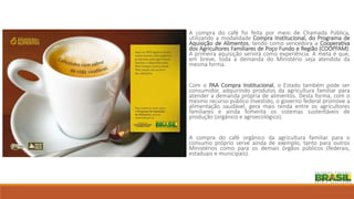 A compra do café foi feita por meio de Chamada Pública,
utilizando a modalidade Compra Institucional, do Programa de
Aquisição de Alimentos, tendo como vencedora a Cooperativa
dos Agricultores Familiares de Poço Fundo e Região (COOPFAM).
A primeira aquisição servirá como experiência. A meta é que,
em breve, toda a demanda do Ministério seja atendida da
mesma forma.
Com o PAA Compra Institucional, o Estado também pode ser
consumidor, adquirindo produtos da agricultura familiar para
atender a demanda própria de alimentos. Desta forma, com o
mesmo recurso público investido, o governo federal promove a
alimentação saudável, gera mais renda entre os agricultores
familiares e ainda fomenta os sistemas sustentáveis de
produção (orgânico e agroecológico).
A compra do café orgânico da agricultura familiar para o
consumo próprio serve ainda de exemplo, tanto para outros
Ministérios como para os demais órgãos públicos (federais,
estaduais e municipais).
 