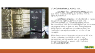 O CAFÉZINHO NO MDS, AGORA, TEM...
· ... selo AQUI TEM AGRICULTURA FAMILIAR: selo
que indica ao consumidor que o produto vem da
agricultura familiar.
· ... certificação orgânica: é produzido sob as regras
da agricultura orgânica, certificado com selo
ORGÂNICO DO BRASIL. O café deve ser cultivado
exclusivamente com fertilizantes orgânicos e o controle
de pragas e doenças deve ser feito biologicamente.
Além disto, o café orgânico possui especificações
qualitativas que agregam valor e o fortalecem no
mercado.
Além disto, trata-se de um produto com certificação
dada a empresas que utilizam práticas que
demonstram a preocupação com as condições
socioambientais sob as quais o café é cultivado
(certificação fair trade).
 