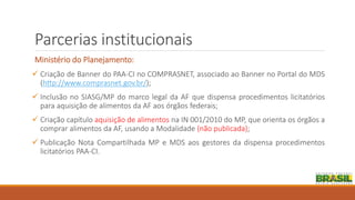Parcerias institucionais
Ministério do Planejamento:
 Criação de Banner do PAA-CI no COMPRASNET, associado ao Banner no Portal do MDS
(http://www.comprasnet.gov.br/);
 Inclusão no SIASG/MP do marco legal da AF que dispensa procedimentos licitatórios
para aquisição de alimentos da AF aos órgãos federais;
 Criação capítulo aquisição de alimentos na IN 001/2010 do MP, que orienta os órgãos a
comprar alimentos da AF, usando a Modalidade (não publicada);
 Publicação Nota Compartilhada MP e MDS aos gestores da dispensa procedimentos
licitatórios PAA-CI.
 