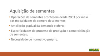 Aquisição de sementes
• Operações de sementes acontecem desde 2003 por meio
das modalidades de compra de alimentos;
• Ampliação gradual da demanda e oferta;
• Especificidades do processo de produção e comercialização
de sementes;
• Necessidade de normativo próprio.
 