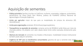 Aquisição de sementes
• Público prioritário: famílias inscritas no CadÚnico, mulheres, assentados, indígenas, quilombolas,
beneficiários do Plano Brasil Sem Miséria, público da PLANAPO (Política Nacional de
Agroecologia e Produção Orgânica);
• Limite por agricultor maior do que para as modalidades de compra de alimentos (R$
16mil/AF/ano);
• Limite para organizações ampliado: R$ 6milhoes/organização/ano;
• Transparência na aquisição de sementes: compras acima de R$500mil serão feitas por meio de
chamada pública. Os projetos com valor abaixo deste limite serão realizadas diretamente pela
Conab;
• Abertura do mercado de sementes nos Estados e Municípios: modalidade Compra Institucional
também pode adquirir sementes.
• Exigência de DAP para os beneficiários consumidores: garantia de que a semente está sendo
distribuída para a agricultura familiar.
 