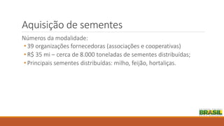 Aquisição de sementes
Números da modalidade:
• 39 organizações fornecedoras (associações e cooperativas)
• R$ 35 mi – cerca de 8.000 toneladas de sementes distribuídas;
• Principais sementes distribuídas: milho, feijão, hortaliças.
 